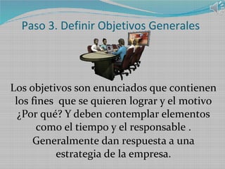 Paso 3. Definir Objetivos Generales
Los objetivos son enunciados que contienen
los fines que se quieren lograr y el motivo
¿Por qué? Y deben contemplar elementos
como el tiempo y el responsable .
Generalmente dan respuesta a una
estrategia de la empresa.
 