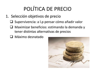 POLÍTICA DE PRECIO
1. Selección objetivos de precio
   Supervivencia: a l.p pensar cómo añadir valor
   Maximizar beneficios: estimando la demanda y
    tener distintas alternativas de precios
   Máximo desnatado
 