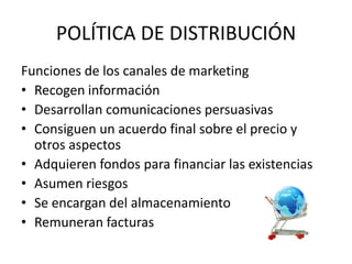 POLÍTICA DE DISTRIBUCIÓN
Funciones de los canales de marketing
• Recogen información
• Desarrollan comunicaciones persuasivas
• Consiguen un acuerdo final sobre el precio y
  otros aspectos
• Adquieren fondos para financiar las existencias
• Asumen riesgos
• Se encargan del almacenamiento
• Remuneran facturas
 
