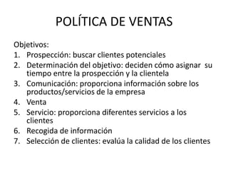 POLÍTICA DE VENTAS
Objetivos:
1. Prospección: buscar clientes potenciales
2. Determinación del objetivo: deciden cómo asignar su
   tiempo entre la prospección y la clientela
3. Comunicación: proporciona información sobre los
   productos/servicios de la empresa
4. Venta
5. Servicio: proporciona diferentes servicios a los
   clientes
6. Recogida de información
7. Selección de clientes: evalúa la calidad de los clientes
 