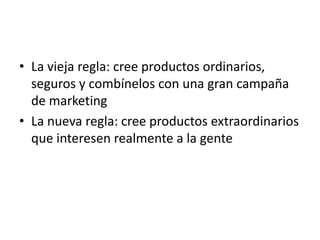 • La vieja regla: cree productos ordinarios,
  seguros y combínelos con una gran campaña
  de marketing
• La nueva regla: cree productos extraordinarios
  que interesen realmente a la gente
 