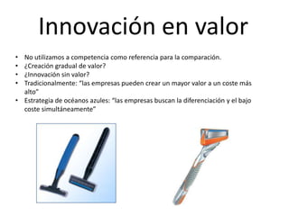 Innovación en valor
• No utilizamos a competencia como referencia para la comparación.
• ¿Creación gradual de valor?
• ¿Innovación sin valor?
• Tradicionalmente: “las empresas pueden crear un mayor valor a un coste más
  alto”
• Estrategia de océanos azules: “las empresas buscan la diferenciación y el bajo
  coste simultáneamente”
 
