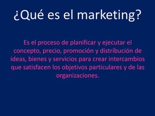 ¿Qué es el marketing?
    Es el proceso de planificar y ejecutar el
 concepto, precio, promoción y distribución de
ideas, bienes y servicios para crear intercambios
que satisfacen los objetivos particulares y de las
                 organizaciones.
 
