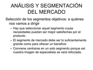 ANÁLISIS Y SEGMENTACIÓN
         DEL MERCADO
Selección de los segmentos objetivos: a quiénes
  nos vamos a dirigir
  – Hay que seleccionar aquel segmento cuyas
    necesidades puedan ser mejor satisfechas por el
    producto.
  – El segmento de mercado debe ser lo suficientemente
    grande como para ofrecer un beneficio
  – Conviene centrarse en un solo segmento porque así
    nuestra imagen de especialista se verá reforzada.
 