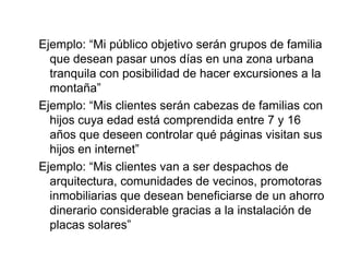 Ejemplo: “Mi público objetivo serán grupos de familia
  que desean pasar unos días en una zona urbana
  tranquila con posibilidad de hacer excursiones a la
  montaña”
Ejemplo: “Mis clientes serán cabezas de familias con
  hijos cuya edad está comprendida entre 7 y 16
  años que deseen controlar qué páginas visitan sus
  hijos en internet”
Ejemplo: “Mis clientes van a ser despachos de
  arquitectura, comunidades de vecinos, promotoras
  inmobiliarias que desean beneficiarse de un ahorro
  dinerario considerable gracias a la instalación de
  placas solares”
 