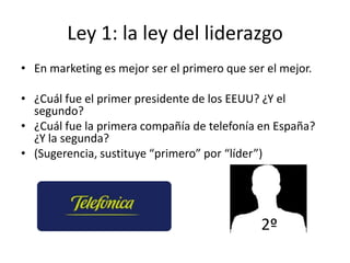 Ley 1: la ley del liderazgo
• En marketing es mejor ser el primero que ser el mejor.

• ¿Cuál fue el primer presidente de los EEUU? ¿Y el
  segundo?
• ¿Cuál fue la primera compañía de telefonía en España?
  ¿Y la segunda?
• (Sugerencia, sustituye “primero” por “líder”)




                                              2º
 