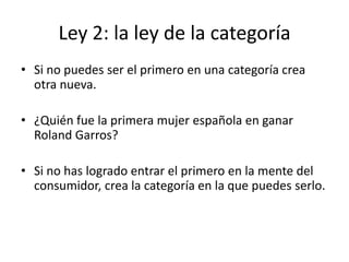 Ley 2: la ley de la categoría
• Si no puedes ser el primero en una categoría crea
  otra nueva.

• ¿Quién fue la primera mujer española en ganar
  Roland Garros?

• Si no has logrado entrar el primero en la mente del
  consumidor, crea la categoría en la que puedes serlo.
 