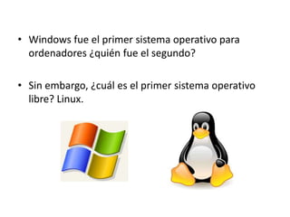 • Windows fue el primer sistema operativo para
  ordenadores ¿quién fue el segundo?

• Sin embargo, ¿cuál es el primer sistema operativo
  libre? Linux.
 
