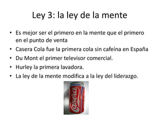 Ley 3: la ley de la mente
• Es mejor ser el primero en la mente que el primero
  en el punto de venta
• Casera Cola fue la primera cola sin cafeína en España
• Du Mont el primer televisor comercial.
• Hurley la primera lavadora.
• La ley de la mente modifica a la ley del liderazgo.
 