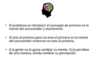 • El problema es introducir el concepto de primero en la
  mente del consumidor y mantenerlo.

• Si eres el primero pero no eres el primero en la mente
  del consumidor entonces no eres el primero.

• A la gente no le gusta cambiar su mente. Si te perciben
  de una manera, olvida cambiar su percepción.
 