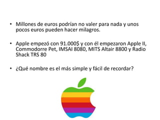 • Millones de euros podrían no valer para nada y unos
  pocos euros pueden hacer milagros.

• Apple empezó con 91.000$ y con él empezaron Apple II,
  Commodorre Pet, IMSAI 8080, MITS Altair 8800 y Radio
  Shack TRS 80

• ¿Qué nombre es el más simple y fácil de recordar?
 