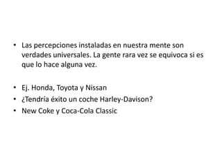 • Las percepciones instaladas en nuestra mente son
  verdades universales. La gente rara vez se equivoca si es
  que lo hace alguna vez.

• Ej. Honda, Toyota y Nissan
• ¿Tendría éxito un coche Harley-Davison?
• New Coke y Coca-Cola Classic
 
