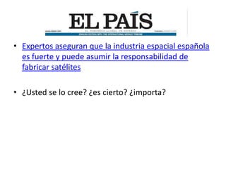 • Expertos aseguran que la industria espacial española
  es fuerte y puede asumir la responsabilidad de
  fabricar satélites

• ¿Usted se lo cree? ¿es cierto? ¿importa?
 
