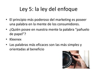 Ley 5: la ley del enfoque
• El principio más poderoso del marketing es poseer
  una palabra en la mente de los consumidores.
• ¿Quién posee en nuestra mente la palabra “pañuelo
  de papel”?
• Kleenex
• Las palabras más eficaces son las más simples y
  orientadas al beneficio
 