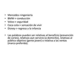 •   Mercedes->ingeniería
•   BMW-> conducción
•   Volvo-> seguridad
•   Coca-cola-> sensación de vivir
•   Disney-> regreso a la infancia

• Las palabras pueden ser relativas al beneficio (prevención
  de caries), relativas aun servicio (a domicilio), relativas al
  público objetivo (gente joven) o relativa a las ventas
  (marca preferida).
 