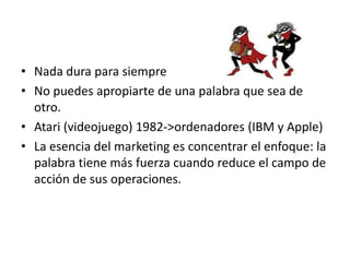 • Nada dura para siempre
• No puedes apropiarte de una palabra que sea de
  otro.
• Atari (videojuego) 1982->ordenadores (IBM y Apple)
• La esencia del marketing es concentrar el enfoque: la
  palabra tiene más fuerza cuando reduce el campo de
  acción de sus operaciones.
 