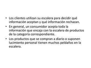 • Los clientes utilizan su escalera para decidir qué
  información aceptan y qué información rechazan.
• En general, un consumidor acepta toda la
  información que encaja con la escalera de productos
  de la categoría correspondiente.
• Los productos que se compran a diario o suponen
  lucimiento personal tienen muchos peldaños en la
  escalera.
 
