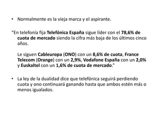 • Normalmente es la vieja marca y el aspirante.

“En telefonía fija Telefónica España sigue líder con el 78,6% de
   cuota de mercado siendo la cifra más baja de los últimos cinco
   años.

  Le siguen Cableuropa (ONO) con un 8,6% de cuota, France
  Telecom (Orange) con un 2,9%, Vodafone España con un 2,0%
  y Euskaltel con un 1,6% de cuota de mercado.”

• La ley de la dualidad dice que telefónica seguirá perdiendo
  cuota y ono continuará ganando hasta que ambos estén más o
  menos igualados.
 