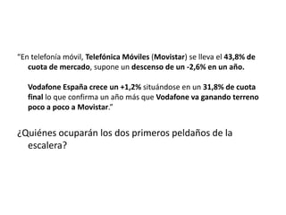 “En telefonía móvil, Telefónica Móviles (Movistar) se lleva el 43,8% de
   cuota de mercado, supone un descenso de un -2,6% en un año.

   Vodafone España crece un +1,2% situándose en un 31,8% de cuota
   final lo que confirma un año más que Vodafone va ganando terreno
   poco a poco a Movistar.”


¿Quiénes ocuparán los dos primeros peldaños de la
  escalera?
 