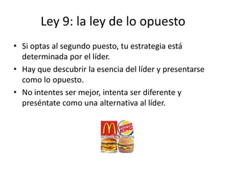 Ley 9: la ley de lo opuesto
• Si optas al segundo puesto, tu estrategia está
  determinada por el líder.
• Hay que descubrir la esencia del líder y presentarse
  como lo opuesto.
• No intentes ser mejor, intenta ser diferente y
  preséntate como una alternativa al líder.
 