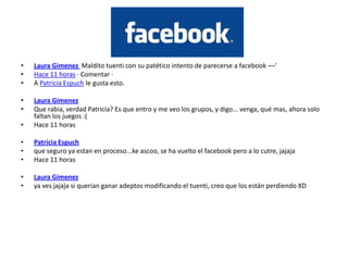 •   Laura Gímenez Maldito tuenti con su patético intento de parecerse a facebook ¬¬'
•   Hace 11 horas · Comentar ·
•   A Patricia Espuch le gusta esto.

•   Laura Gímenez
•   Que rabia, verdad Patricia? Es que entro y me veo los grupos, y digo... venga, qué mas, ahora solo
    faltan los juegos :(
•   Hace 11 horas

•   Patricia Espuch
•   que seguro ya estan en proceso...ke ascoo, se ha vuelto el facebook pero a lo cutre, jajaja
•   Hace 11 horas

•   Laura Gímenez
•   ya ves jajaja si querian ganar adeptos modificando el tuenti, creo que los están perdiendo XD
 