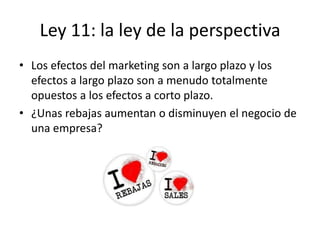 Ley 11: la ley de la perspectiva
• Los efectos del marketing son a largo plazo y los
  efectos a largo plazo son a menudo totalmente
  opuestos a los efectos a corto plazo.
• ¿Unas rebajas aumentan o disminuyen el negocio de
  una empresa?
 
