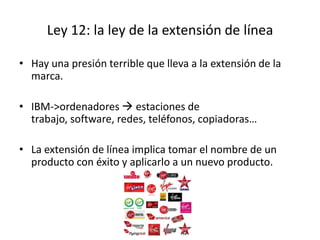 Ley 12: la ley de la extensión de línea

• Hay una presión terrible que lleva a la extensión de la
  marca.

• IBM->ordenadores  estaciones de
  trabajo, software, redes, teléfonos, copiadoras…

• La extensión de línea implica tomar el nombre de un
  producto con éxito y aplicarlo a un nuevo producto.
 