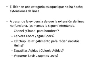 • El líder en una categoría es aquel que no ha hecho
  extensiones de línea.

• A pesar de la evidencia de que la extensión de línea
  no funciona, las marcas lo siguen intentando.
   – Chanel ¿Chanel para hombres?
   – Cerveza Coors ¿agua Coors?
   – Ketchup Heinz ¿Alimento para recién nacidos
     Heinz?
   – Zapatillas Adidas ¿Colonia Adidas?
   – Vaqueros Levis ¿zapatos Levis?
 