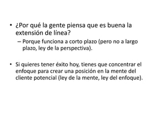 • ¿Por qué la gente piensa que es buena la
  extensión de línea?
   – Porque funciona a corto plazo (pero no a largo
     plazo, ley de la perspectiva).

• Si quieres tener éxito hoy, tienes que concentrar el
  enfoque para crear una posición en la mente del
  cliente potencial (ley de la mente, ley del enfoque).
 