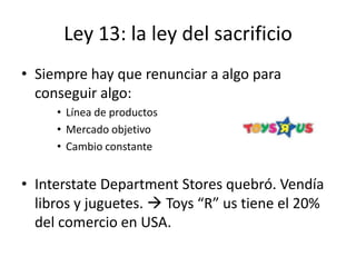 Ley 13: la ley del sacrificio
• Siempre hay que renunciar a algo para
  conseguir algo:
     • Línea de productos
     • Mercado objetivo
     • Cambio constante


• Interstate Department Stores quebró. Vendía
  libros y juguetes.  Toys “R” us tiene el 20%
  del comercio en USA.
 