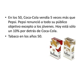 • En los 50, Coca-Cola vendía 5 veces más que
  Pepsi. Pepsi renunció a todo su público
  objetivo excepto a los jóvenes. Hoy está sólo
  un 10% por detrás de Coca-Cola.
• Tabaco en los años 50.
 