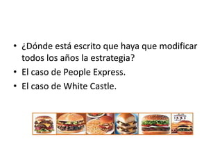 • ¿Dónde está escrito que haya que modificar
  todos los años la estrategia?
• El caso de People Express.
• El caso de White Castle.
 