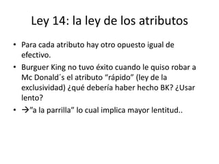 Ley 14: la ley de los atributos
• Para cada atributo hay otro opuesto igual de
  efectivo.
• Burguer King no tuvo éxito cuando le quiso robar a
  Mc Donald´s el atributo “rápido” (ley de la
  exclusividad) ¿qué debería haber hecho BK? ¿Usar
  lento?
• ”a la parrilla” lo cual implica mayor lentitud..
 