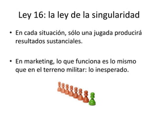 Ley 16: la ley de la singularidad
• En cada situación, sólo una jugada producirá
  resultados sustanciales.

• En marketing, lo que funciona es lo mismo
  que en el terreno militar: lo inesperado.
 