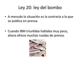 Ley 20: ley del bombo
• A menudo la situación es la contraria a la que
  se publica en prensa.

• Cuando IBM triunfaba hablaba muy poco,
  ahora ofrece muchas ruedas de prensa.
 