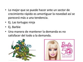 • Lo mejor que se puede hacer ante un sector de
  crecimiento rápido es amortiguar la novedad así se
  parecerá más a una tendencia.
• Ej. Las tortugas ninja
• Ej. Barbie
• Una manera de mantener la demanda es no
  satisfacer del todo a la demanda.
 