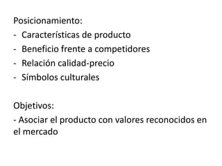 Posicionamiento:
- Características de producto
- Beneficio frente a competidores
- Relación calidad-precio
- Símbolos culturales

Objetivos:
- Asociar el producto con valores reconocidos en
el mercado
 