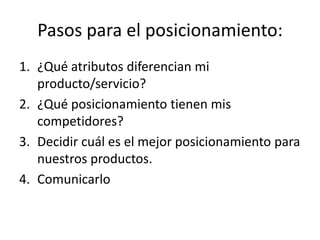 Pasos para el posicionamiento:
1. ¿Qué atributos diferencian mi
   producto/servicio?
2. ¿Qué posicionamiento tienen mis
   competidores?
3. Decidir cuál es el mejor posicionamiento para
   nuestros productos.
4. Comunicarlo
 