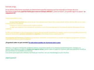 Estimado amigo,
En los últimos años hemos estudiado con detenimiento aquellas empresas que han mejorado en tiempos de crisis.
Nos hemos preguntado ¿qué han hecho para crecer en tiempos difíciles?, ¿cómo lo hacen?, ¿es posible seguir sus pasos?. La
respuesta es SI.


Hemos aprendido 3 cosas:

-    Lo que están haciendo gran parte de los más espectaculares desarrollos empresariales de los últimos años no se crea e
implementa por casualidad.
-    Tampoco es dominio exclusivo de un genio creativo.
-     Es algo que puede ser estructurado en un proceso y se utiliza para aprovechar el potencial creativo del equipo de una
empresa.

Es difícil que te llegue un día la inspiración y la gran idea que puede transformar tu negocio, pero sí que es posible provocar esa
situación mediante un proceso sistemático y repetible como el que hemos creado para ello.

Un programa de 8 semanas y 5 pasos para introducir elementos innovadores en tu modelo de negocio que generen un nuevo
crecimiento financiero para tu empresa.

¿Te gustaría saber en qué consiste? En este enlace puedes ver el proceso paso a paso


Además, si te parece interesante, podemos realizar una primera sesión en tu empresa (totalmente gratis). Contigo y tu
equipo, para reflexionar sobre tu modelo de negocio actual y poner sobre el papel los 9 pilares clave que podríamos modificar
para aumentar tus resultados económicos.
Una sesión participativa de reflexión, facilitada por nosotros, con una metodología visual e intuitiva.


¿Qué te parece?
 