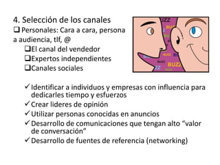 4. Selección de los canales
 Personales: Cara a cara, persona
a audiencia, tlf, @
   El canal del vendedor
   Expertos independientes
   Canales sociales

   Identificar a individuos y empresas con influencia para
    dedicarles tiempo y esfuerzos
   Crear lideres de opinión
   Utilizar personas conocidas en anuncios
   Desarrollo de comunicaciones que tengan alto “valor
    de conversación”
   Desarrollo de fuentes de referencia (networking)
 
