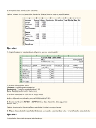 5.- Completa estas últimas cuatro columnas.

La hoja, una vez incorporados estos elementos, debería tener un aspecto parecido a esta:




Ejercicio 4
1.- Copiar la siguiente hoja de cálculo, tal y como aparece a continuación:




2.- Calcula los siguientes datos:
Comisión: (Venta*Comisión Base)/100
Suplemento: (Venta*Porcentaje Adicional)/100
Suma Comisiones:Comisión+Suplemento

3.- Calcula los totales de cada una de las columnas.

4.- Pon el formato moneda a la columna SUMA COMISIONES.

5.- Inserta una fila entre TERESA y BEATRIZ. Llena dicha fila con los datos siguientes:
Antonio 8365 2

Calcula el resto de los datos que faltan usando las fórmulas correspondientes.

6.- Mejora el aspecto de la hoja añadiendo bordes, sombreados y cambiando el color y el tamaño de las letras de texto.

Ejercicio 5

1.- Copiar los datos de la siguiente hoja de cálculo:
 