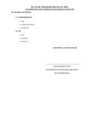 PLAN DE TRABAJO MENSUAL DEL
ACOMPAÑANTE ESPECIALIZADO EN INGLÉS
VIII. RECURSOS Y MATERIALES:
8.1 ACOMPAÑAMIENTO:
 TMS
 Cuaderno de campo
 Carpeta AEI
8.2 GIA
 Data
 Papelotes
 Plumones
CHACHAPOYAS, 12 DE ABRIL DE 2016
ARISTA ROMERO, YARLY
ACOMPAÑANTE ESPECIALIZADO PARA INGLÉS
RED CONDORCANQUI
 