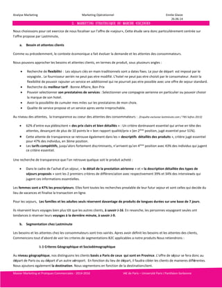 Analyse Marketing Marketing Opérationnel Emilie Glaize 
26.06.14 
2. MARKETING STRATEGIQUE DU MARCHE «SEJOUR» 
Nous choisissons pour cet exercice de nous focaliser sur l’offre de «sejour», Cette étude sera donc particulièrement centrée sur 
l’offre propose par Lastminute, 
a. Besoin et attentes clients 
Comme vu précedemment, le contexte écomonique a fait évoluer la demande et les attentes des consommateurs. 
Nous pouvons approcher les besoins et attentes clients, en termes de produit, sous plusieurs angles : 
 Recherche de flexibilité : Les séjours clés en main traditionnels sont a dates fixes. Le jour de départ est imposé par le 
voyagiste.. Le fournisseur aerién ne peut pas etre modifié. L’hotel ne peut pas etre choisit par le consomateur. Avoir la 
flexibilité de pouvoir rajouter un service en additionnel qui ne pourrait pas etre possible avec une offre de sejour standard. 
 Recherche du meilleur tarif : Bonne Affaire, Bon Prix 
 Pouvoir selectionner son prestataires de services : Selectionner une compagnie aerienne en particulier ou pouvoir choisir 
la marque de son hotel. 
 Avoir la possibilite de cumuler mes miles sur les prestataires de mon choix. 
 Qualite de service propose et un service apres vente irreprochable. 
Au niveau des attentes, la transparence au coeur des attentes des consommateurs : [Enquête exclusive lastminute.com / TNS Sofres 2013] 
 62% d’entre eux plébiscitent « des prix clairs et bien détaillés » : Un critère dorénavant essentiel qui arrive en tête des 
attentes, devançant de plus de 10 points le « bon rapport qualité/prix » (en 2ème position, jugé essentiel pour 51%). 
 Cette attente de transparence se retrouve également dans les « descriptifs détaillés des produits », critère jugé essentiel 
pour 47% des individus, en 3ème position. 
 Les tarifs compétitifs, jusqu’alors fortement discriminants, n’arrivent qu’en 4ème position avec 43% des individus qui jugent 
ce critère essentiel. 
Une recherche de transparence que l’on retrouve quelque soit le produit acheté : 
 Dans le cadre de l’achat d’un séjour, « le détail de la prestation aérienne » et « la description détaillée des types de 
séjours proposés » sont les 2 premiers critères de différenciation avec respectivement 39% et 34% des interviewés qui 
jugent ces informations essentielles. 
Les femmes sont a 47% les prescripteurs. Elles font toutes les recherches prealable de leur futur sejour et sont celles qui decide du 
lieu de vacances et finalise la transaction en ligne. 
Pour les sejours, Les familles et les adultes seuls réservent davantage de produits de longues durées sur une base de 7 jours. 
Ils réservent leurs voyages bien plus tôt que les autres clients, à savoir J-16. En revanche, les personnes voyageant seules ont 
tendances à réserver leurs voyages à la dernière minute, à savoir J-9. 
b. Segmentation chez Lastminute 
Les besoins et les attentes chez les consommateurs sont tres vairiés. Apres avoir définit les besoins et les attentes des clients, 
Commencons tout d’abord de voir les criteres de segmentations B2C applicables a notre produits Nous retiendrons : 
b.1 Criteres Géographique et Sociodémographique 
Au niveau géographique, nos distinguons les clients basés a Paris de ceux qui sont en Province. L’offre de séjour se fera donc au 
départ de Paris ou au départ d’un autre aéroport. En fonction du lieu de départ, il faudra cibler les clients de manieres différentes. 
Nous ajoutons egalement la destination. Nous segmentons en fonction de la destination client. 
Master Marketing et Pratiques Commerciales - 2014-2016 IAE de Paris – Université Paris I Panthéon-Sorbonne 
 