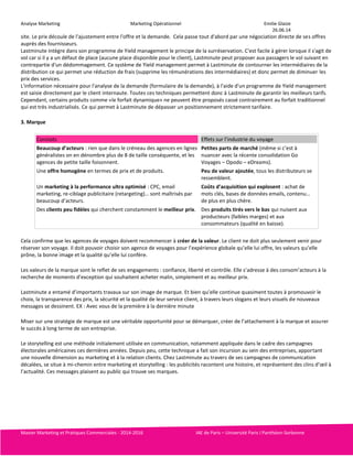 Analyse Marketing Marketing Opérationnel Emilie Glaize 
26.06.14 
site. Le prix découle de l'ajustement entre l'offre et la demande. Cela passe tout d'abord par une négociation directe de ses offres 
auprès des fournisseurs. 
Lastminute intègre dans son programme de Yield management le principe de la surréservation. C'est facile à gérer lorsque il s'agit de 
vol car si il y a un défaut de place (aucune place disponible pour le client), Lastminute peut proposer aux passagers le vol suivant en 
contrepartie d'un dédommagement. Ce système de Yield management permet à Lastminute de contourner les intermédiaires de la 
distribution ce qui permet une réduction de frais (supprime les rémunérations des intermédiaires) et donc permet de diminuer les 
prix des services. 
L'information nécessaire pour l'analyse de la demande (formulaire de la demande), à l'aide d'un programme de Yield management 
est saisie directement par le client internaute. Toutes ces techniques permettent donc à Lastminute de garantir les meilleurs tarifs. 
Cependant, certains produits comme «le forfait dynamique» ne peuvent être proposés cassé contrairement au forfait traditionnel 
qui est très industrialisés. Ce qui permet à Lastminute de dépasser un positionnement strictement tarifaire. 
3. Marque 
Constats Effets sur l’industrie du voyage 
Beaucoup d’acteurs : rien que dans le créneau des agences en lignes 
généralistes on en dénombre plus de 8 de taille conséquente, et les 
agences de petite taille foisonnent. 
Petites parts de marché (même si c’est à 
nuancer avec la récente consolidation Go 
Voyages – Opodo – eDreams). 
Une offre homogène en termes de prix et de produits. Peu de valeur ajoutée, tous les distributeurs se 
ressemblent. 
Un marketing à la performance ultra optimisé : CPC, email 
marketing, re-ciblage publicitaire (retargeting)… sont maîtrisés par 
beaucoup d’acteurs. 
Coûts d’acquisition qui explosent : achat de 
mots clés, bases de données emails, contenu… 
de plus en plus chère. 
Des clients peu fidèles qui cherchent constamment le meilleur prix. Des produits tirés vers le bas qui nuisent aux 
producteurs (faibles marges) et aux 
consommateurs (qualité en baisse). 
Cela confirme que les agences de voyages doivent recommencer à créer de la valeur. Le client ne doit plus seulement venir pour 
réserver son voyage. Il doit pouvoir choisir son agence de voyages pour l’expérience globale qu’elle lui offre, les valeurs qu’elle 
prône, la bonne image et la qualité qu’elle lui confère. 
Les valeurs de la marque sont le reflet de ses engagements : confiance, liberté et contrôle. Elle s’adresse à des consom’acteurs à la 
recherche de moments d’exception qui souhaitent acheter malin, simplement et au meilleur prix. 
Lastminute a entamé d’importants travaux sur son image de marque. Et bien qu’elle continue quasiment toutes à promouvoir le 
choix, la transparence des prix, la sécurité et la qualité de leur service client, à travers leurs slogans et leurs visuels de nouveaux 
messages se dessinent. EX : Avec vous de la première à la dernière minute 
Miser sur une stratégie de marque est une véritable opportunité pour se démarquer, créer de l’attachement à la marque et assurer 
le succès à long terme de son entreprise. 
Le storytelling est une méthode initialement utilisée en communication, notamment appliquée dans le cadre des campagnes 
électorales américaines ces dernières années. Depuis peu, cette technique a fait son incursion au sein des entreprises, apportant 
une nouvelle dimension au marketing et à la relation clients. Chez Lastminute au travers de ses campagnes de communication 
décalées, se situe à mi-chemin entre marketing et storytelling : les publicités racontent une histoire, et représentent des clins d’oeil à 
l’actualité. Ces messages plaisent au public qui trouve ses marques. 
Master Marketing et Pratiques Commerciales - 2014-2016 IAE de Paris – Université Paris I Panthéon-Sorbonne 
 
