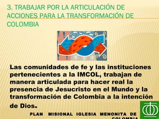 3. TRABAJAR POR LA ARTICULACIÓN DE
ACCIONES PARA LA TRANSFORMACIÓN DE
COLOMBIA
PLAN MISIONAL IGLESIA MENONITA DE
Las comunidades de fe y las instituciones
pertenecientes a la IMCOL, trabajan de
manera articulada para hacer real la
presencia de Jesucristo en el Mundo y la
transformación de Colombia a la intención
de Dios.
 