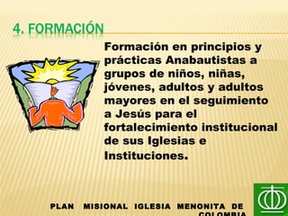 PLAN MISIONAL IGLESIA MENONITA DE
Formación en principios y
prácticas Anabautistas a
grupos de niños, niñas,
jóvenes, adultos y adultos
mayores en el seguimiento
a Jesús para el
fortalecimiento institucional
de sus Iglesias e
Instituciones.
 
