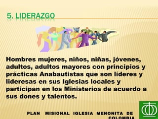 PLAN MISIONAL IGLESIA MENONITA DE
Hombres mujeres, niños, niñas, jóvenes,
adultos, adultos mayores con principios y
prácticas Anabautistas que son líderes y
lideresas en sus Iglesias locales y
participan en los Ministerios de acuerdo a
sus dones y talentos.
 
