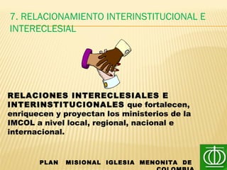 7. RELACIONAMIENTO INTERINSTITUCIONAL E
INTERECLESIAL
PLAN MISIONAL IGLESIA MENONITA DE
RELACIONES INTERECLESIALES E
INTERINSTITUCIONALES que fortalecen,
enriquecen y proyectan los ministerios de la
IMCOL a nivel local, regional, nacional e
internacional.
 