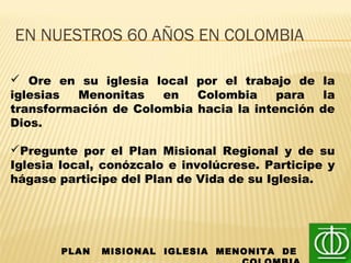 PLAN MISIONAL IGLESIA MENONITA DE
EN NUESTROS 60 AÑOS EN COLOMBIA
 Ore en su iglesia local por el trabajo de la
iglesias Menonitas en Colombia para la
transformación de Colombia hacia la intención de
Dios.
Pregunte por el Plan Misional Regional y de su
Iglesia local, conózcalo e involúcrese. Participe y
hágase participe del Plan de Vida de su Iglesia.
 