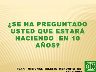 ¿SE HA PREGUNTADO
USTED QUE ESTARÁ
HACIENDO EN 10
AÑOS?
PLAN MISIONAL IGLESIA MENONITA DE
 